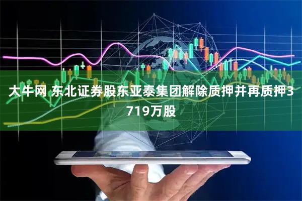大牛網(wǎng) 東北證券股東亞泰集團解除質(zhì)押并再質(zhì)押3719萬股