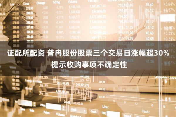 證配所配資 普冉股份股票三個交易日漲幅超30% 提示收購事項(xiàng)不確定性