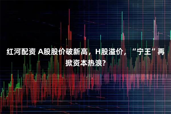 紅河配資 A股股價破新高，H股溢價，“寧王”再掀資本熱浪?