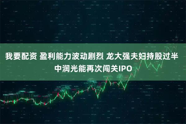 我要配資 盈利能力波動劇烈 龍大強夫婦持股過半 中潤光能再次闖關(guān)IPO