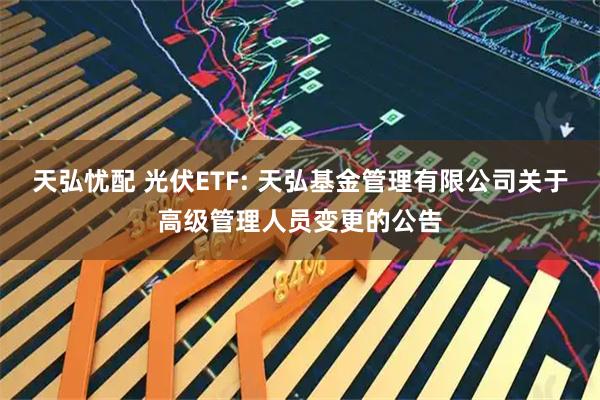 天弘憂配 光伏ETF: 天弘基金管理有限公司關(guān)于高級(jí)管理人員變更的公告