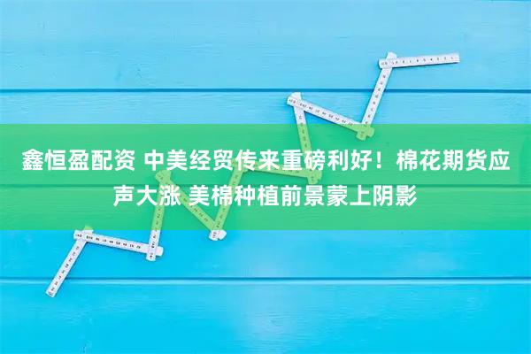鑫恒盈配資 中美經(jīng)貿(mào)傳來(lái)重磅利好！棉花期貨應(yīng)聲大漲 美棉種植前景蒙上陰影
