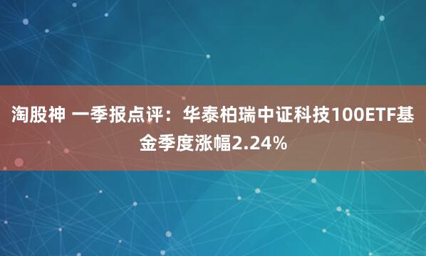 淘股神 一季報(bào)點(diǎn)評(píng)：華泰柏瑞中證科技100ETF基金季度漲幅2.24%