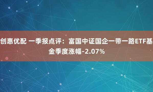 創(chuàng)惠優(yōu)配 一季報點評：富國中證國企一帶一路ETF基金季度漲幅-2.07%