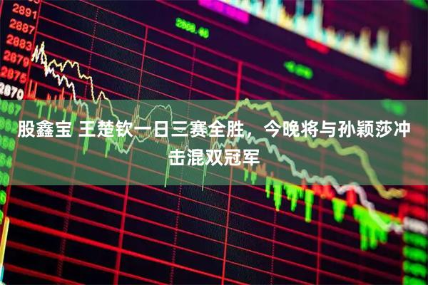 股鑫寶 王楚欽一日三賽全勝，今晚將與孫穎莎沖擊混雙冠軍