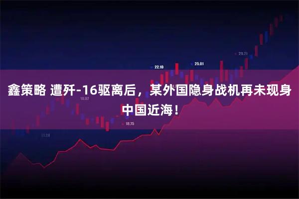鑫策略 遭殲-16驅(qū)離后，某外國(guó)隱身戰(zhàn)機(jī)再未現(xiàn)身中國(guó)近海！