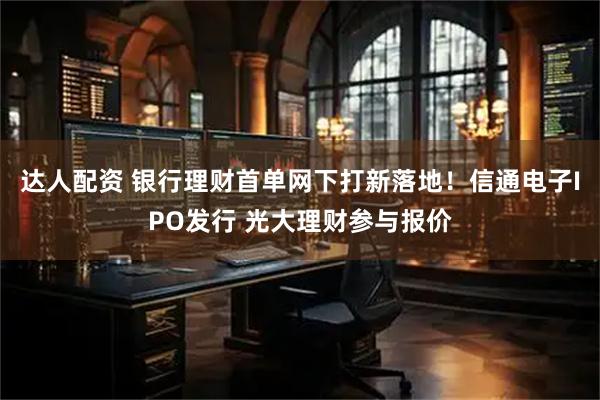 達人配資 銀行理財首單網(wǎng)下打新落地！信通電子IPO發(fā)行 光大理財參與報價