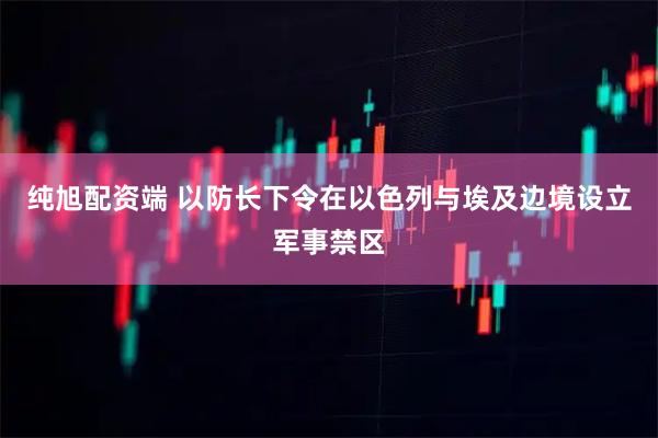 純旭配資端 以防長下令在以色列與埃及邊境設(shè)立軍事禁區(qū)