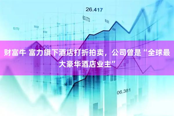 財(cái)富牛 富力旗下酒店打折拍賣，公司曾是“全球最大豪華酒店業(yè)主”