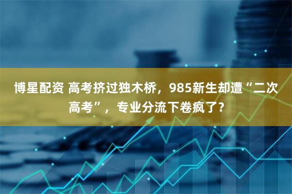博星配資 高考擠過獨木橋，985新生卻遭“二次高考”，專業(yè)分流下卷瘋了？