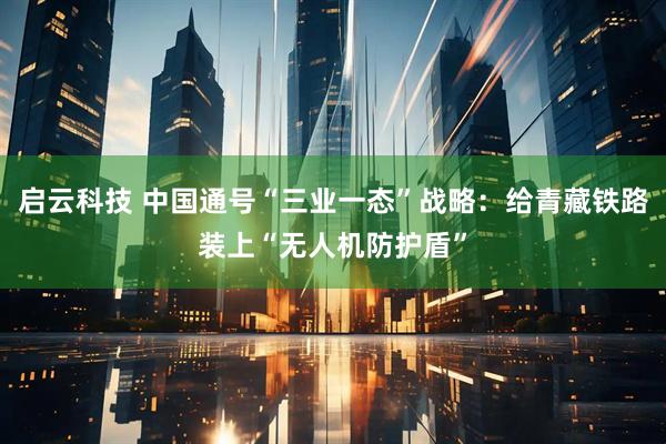 啟云科技 中國(guó)通號(hào)“三業(yè)一態(tài)”戰(zhàn)略：給青藏鐵路裝上“無(wú)人機(jī)防護(hù)盾”