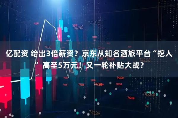 億配資 給出3倍薪資？京東從知名酒旅平臺“挖人” 高至5萬元！又一輪補貼大戰(zhàn)？