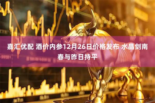 嘉匯優(yōu)配 酒價內(nèi)參12月26日價格發(fā)布 水晶劍南春與昨日持平