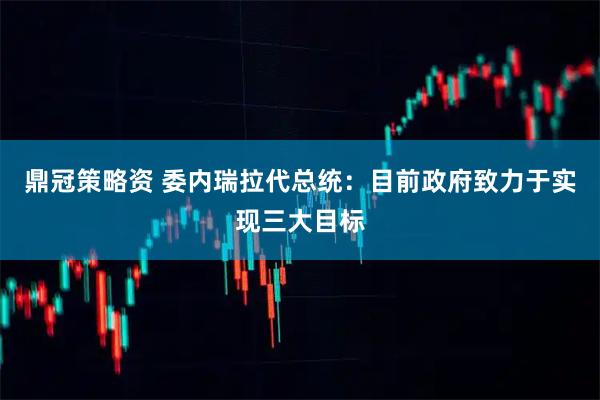 鼎冠策略資 委內(nèi)瑞拉代總統(tǒng)：目前政府致力于實(shí)現(xiàn)三大目標(biāo)