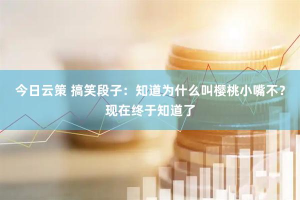 今日云策 搞笑段子：知道為什么叫櫻桃小嘴不？現(xiàn)在終于知道了