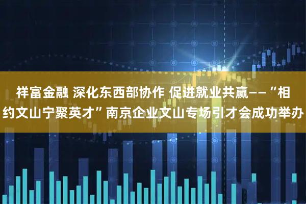 祥富金融 深化東西部協(xié)作 促進(jìn)就業(yè)共贏(yíng)——“相約文山寧聚英才”南京企業(yè)文山專(zhuān)場(chǎng)引才會(huì)成功舉辦
