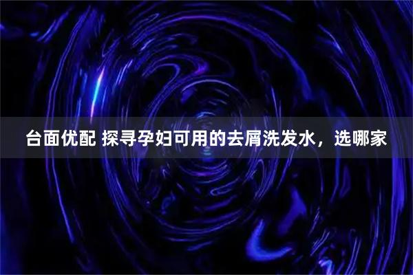 臺(tái)面優(yōu)配 探尋孕婦可用的去屑洗發(fā)水，選哪家