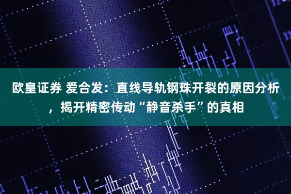 歐皇證券 愛(ài)合發(fā)：直線(xiàn)導(dǎo)軌鋼珠開(kāi)裂的原因分析，揭開(kāi)精密傳動(dòng)“靜音殺手”的真相