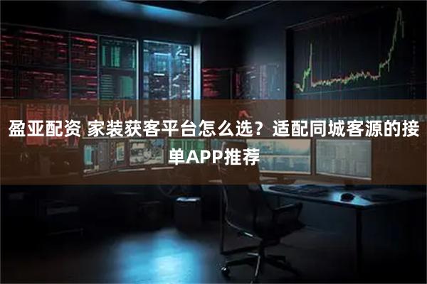 盈亞配資 家裝獲客平臺(tái)怎么選？適配同城客源的接單APP推薦