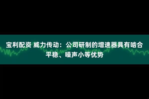 寶利配資 威力傳動(dòng)：公司研制的增速器具有嚙合平穩(wěn)、噪聲小等優(yōu)勢(shì)