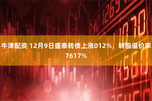 牛津配資 12月9日盛泰轉(zhuǎn)債上漲012%，轉(zhuǎn)股溢價(jià)率7617%