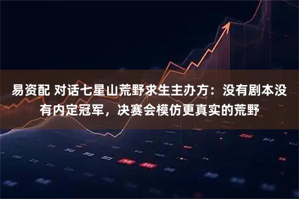 易資配 對(duì)話(huà)七星山荒野求生主辦方：沒(méi)有劇本沒(méi)有內(nèi)定冠軍，決賽會(huì)模仿更真實(shí)的荒野