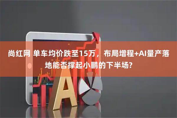 尚紅網(wǎng) 單車(chē)均價(jià)跌至15萬(wàn)，布局增程+AI量產(chǎn)落地能否撐起小鵬的下半場(chǎng)?