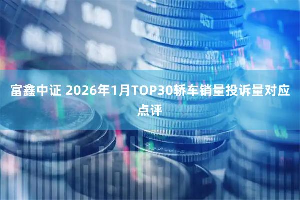 富鑫中證 2026年1月TOP30轎車(chē)銷(xiāo)量投訴量對(duì)應(yīng)點(diǎn)評(píng)