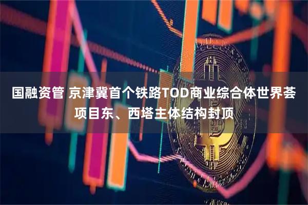 國(guó)融資管 京津冀首個(gè)鐵路TOD商業(yè)綜合體世界薈項(xiàng)目東、西塔主體結(jié)構(gòu)封頂