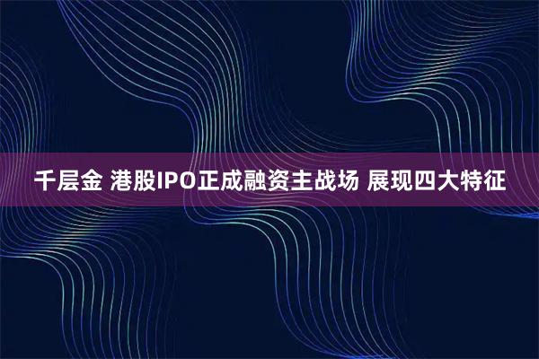 千層金 港股IPO正成融資主戰(zhàn)場(chǎng) 展現(xiàn)四大特征